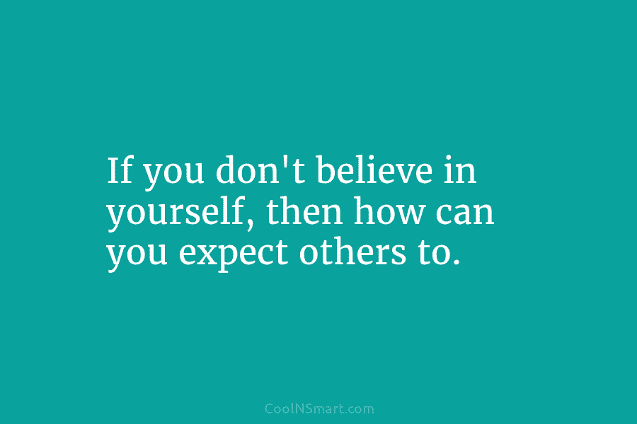 If you don’t believe in yourself, then how can you expect others to.