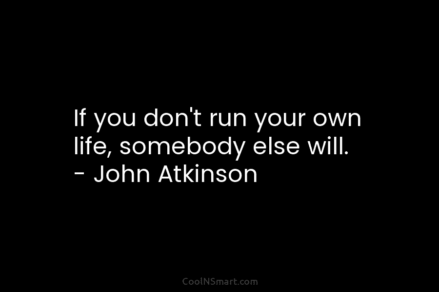 If you don’t run your own life, somebody else will. – John Atkinson