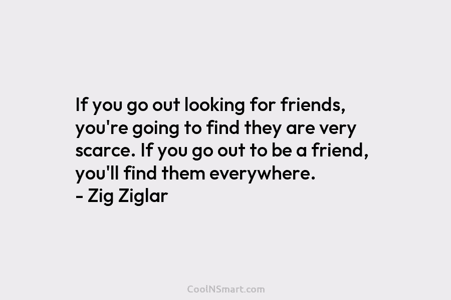 If you go out looking for friends, you’re going to find they are very scarce....