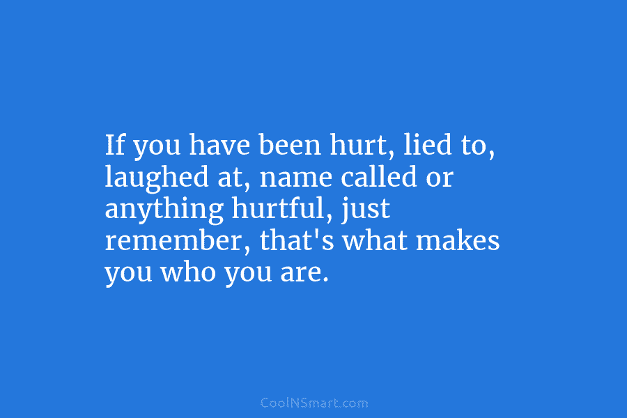If you have been hurt, lied to, laughed at, name called or anything hurtful, just remember, that’s what makes you...