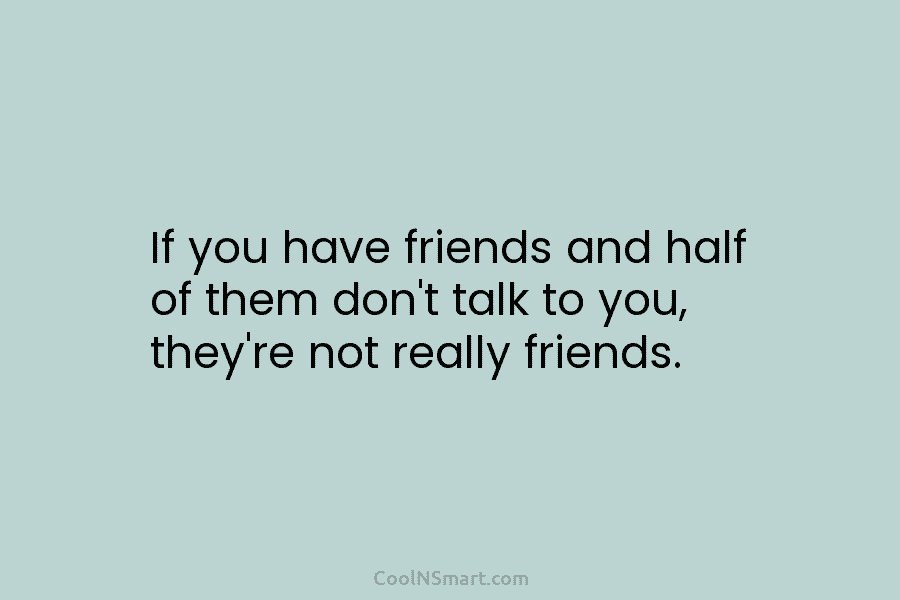 If you have friends and half of them don’t talk to you, they’re not really friends.