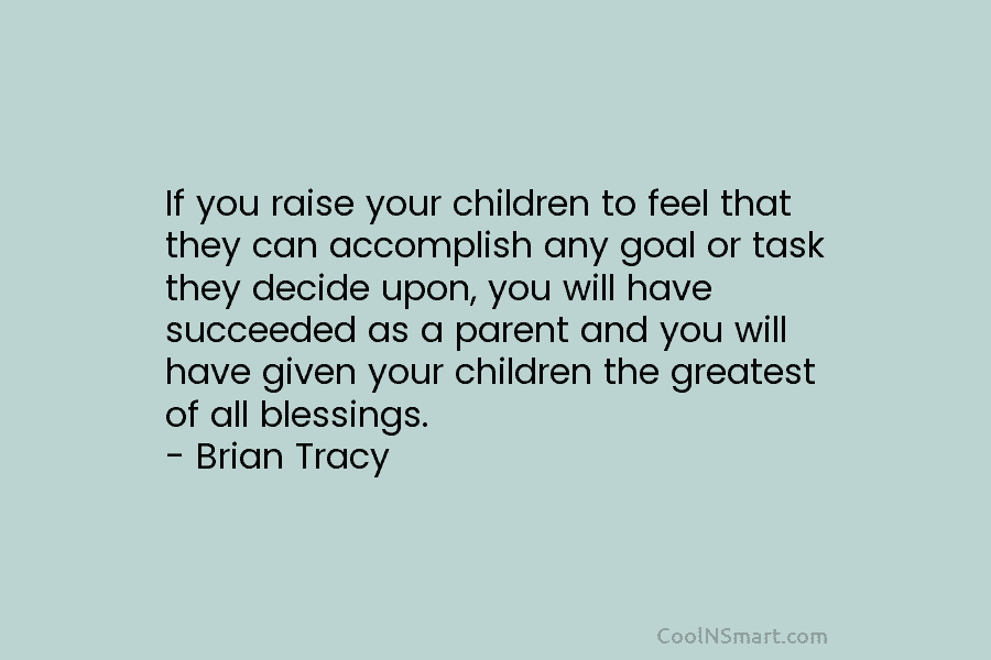 If you raise your children to feel that they can accomplish any goal or task they decide upon, you will...