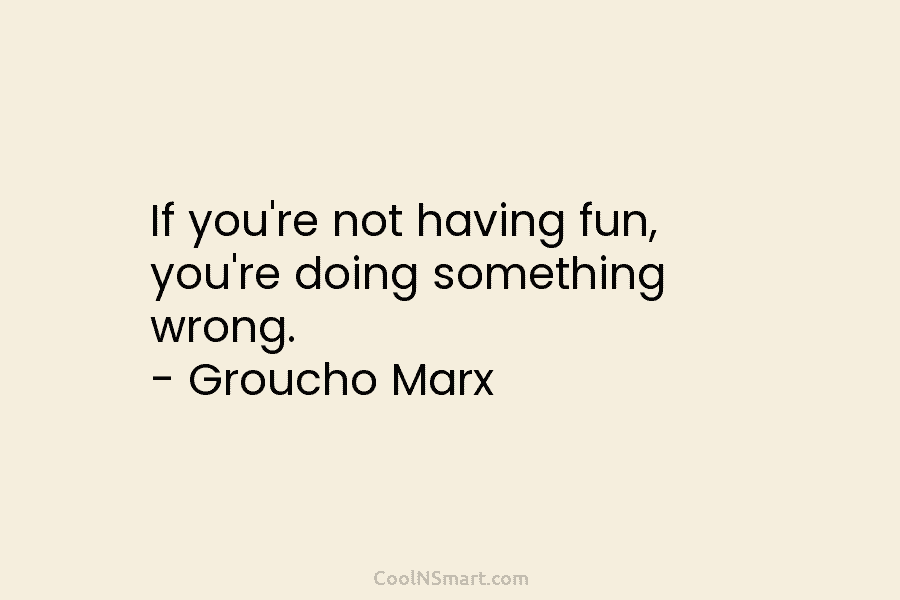 If you’re not having fun, you’re doing something wrong. – Groucho Marx