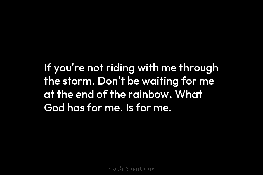If you’re not riding with me through the storm. Don’t be waiting for me at...