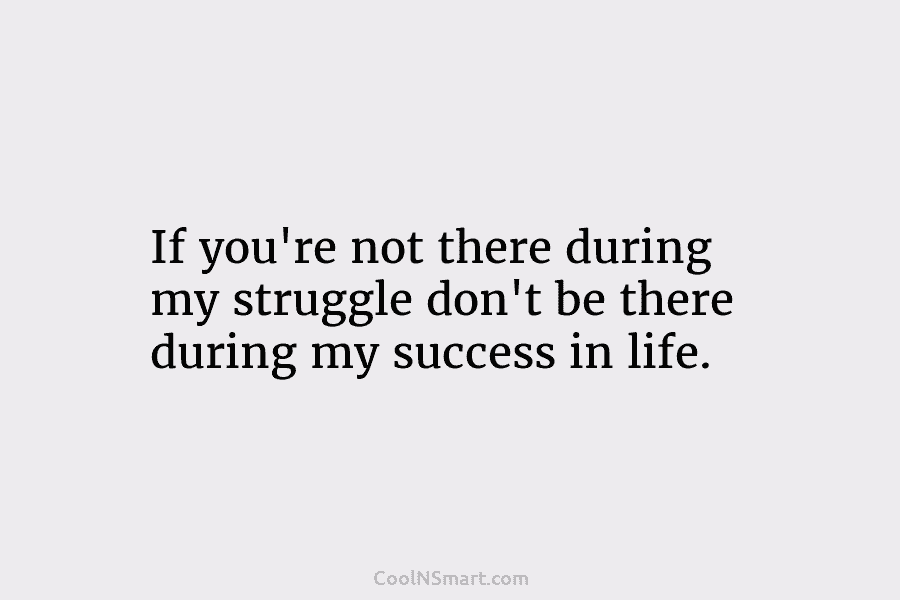 If you’re not there during my struggle don’t be there during my success in life.