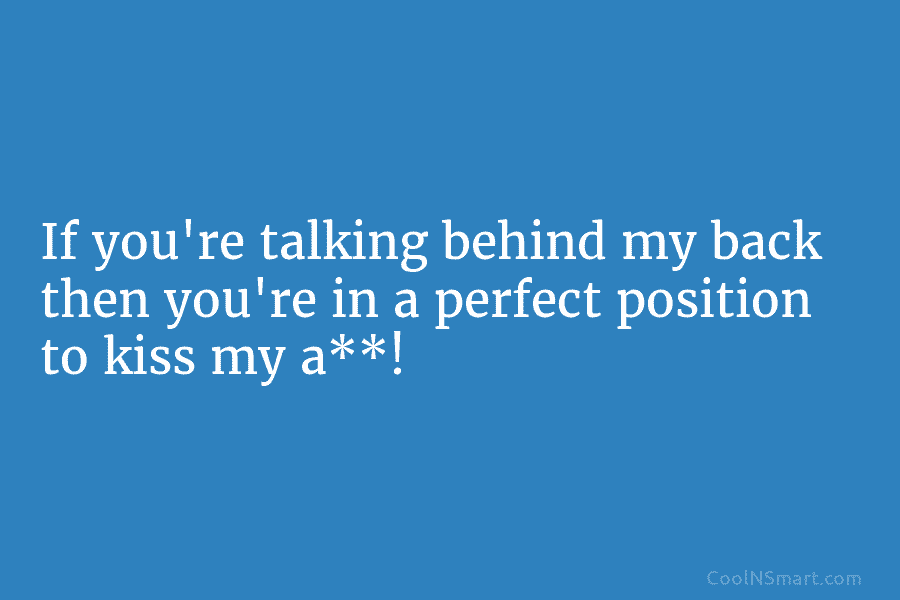 If you’re talking behind my back then you’re in a perfect position to kiss my...