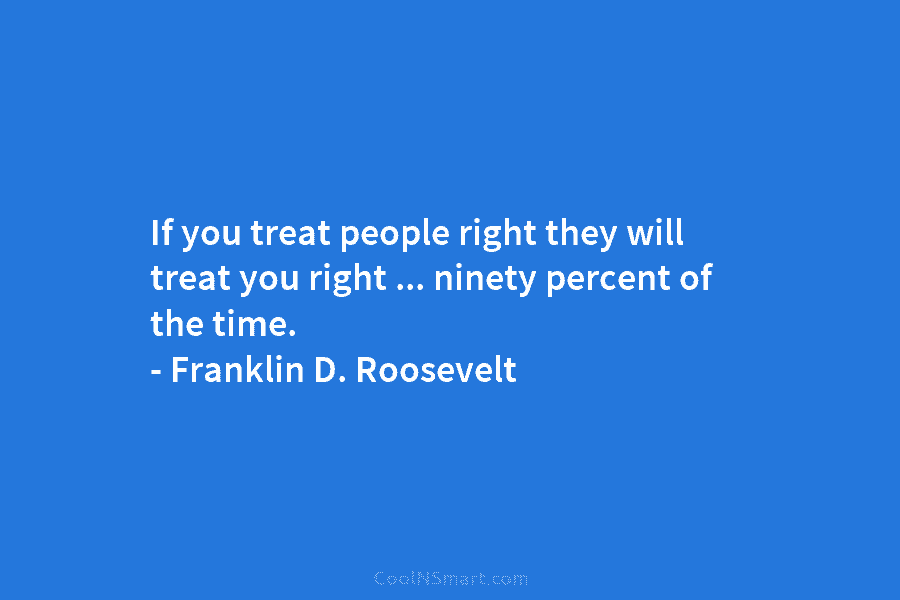 If you treat people right they will treat you right … ninety percent of the time. – Franklin D. Roosevelt