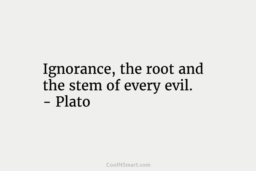 Ignorance, the root and the stem of every evil. – Plato