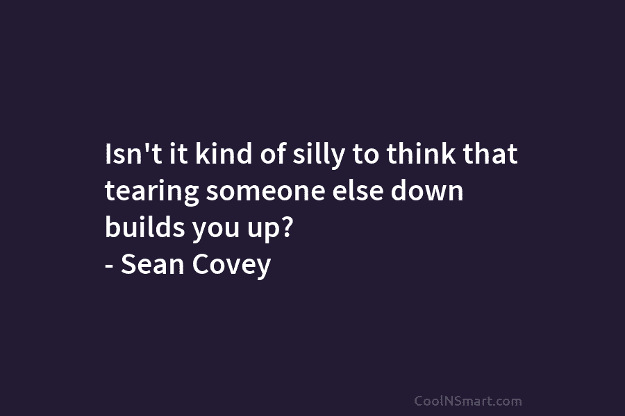 Isn’t it kind of silly to think that tearing someone else down builds you up?...