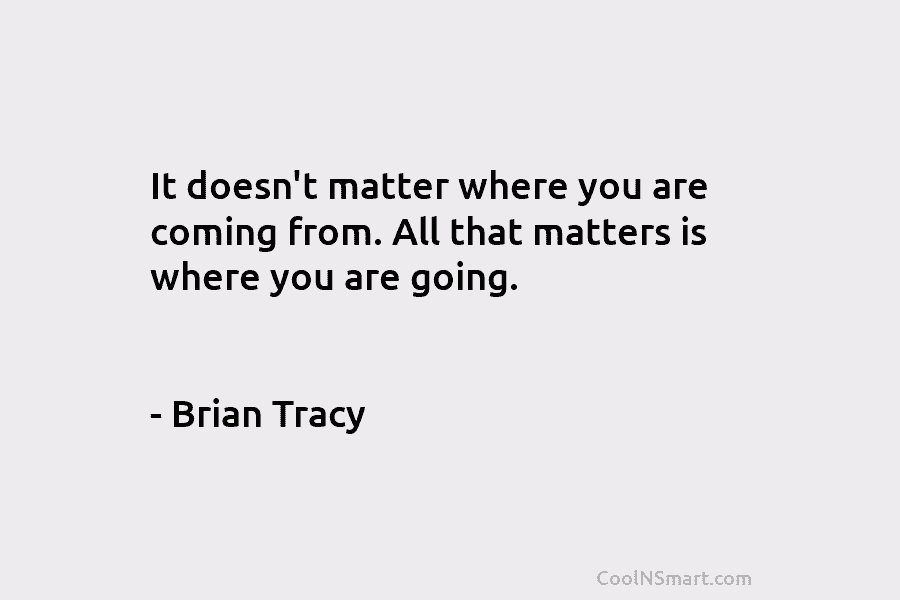 It doesn’t matter where you are coming from. All that matters is where you are going. – Brian Tracy