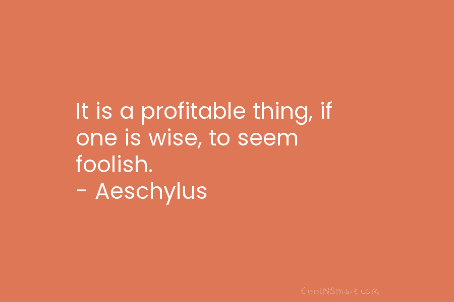 It is a profitable thing, if one is wise, to seem foolish. – Aeschylus