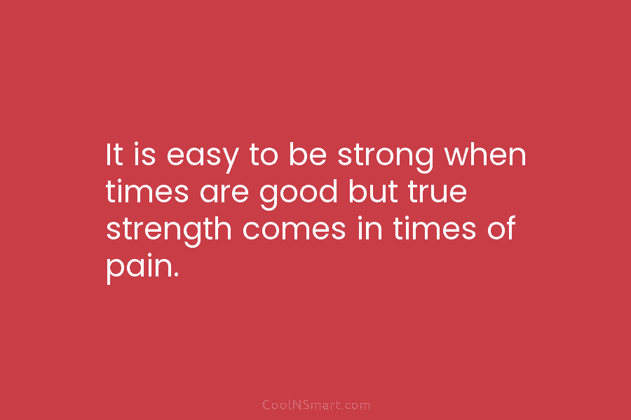 It is easy to be strong when times are good but true strength comes in times of pain.