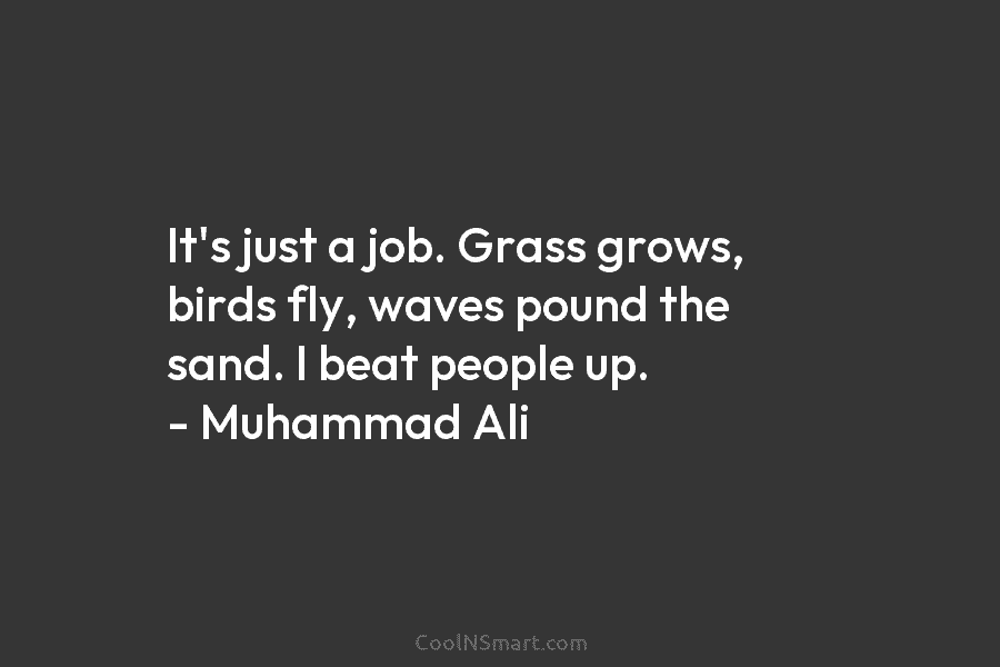 It’s just a job. Grass grows, birds fly, waves pound the sand. I beat people up. – Muhammad Ali