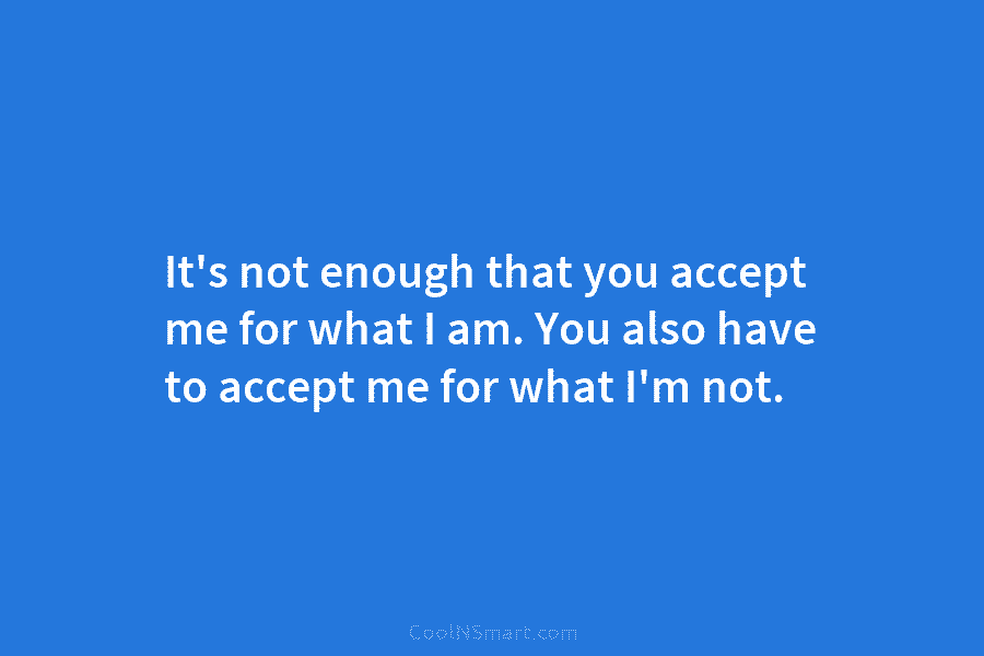 It’s not enough that you accept me for what I am. You also have to...