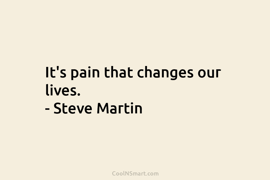 It’s pain that changes our lives. – Steve Martin