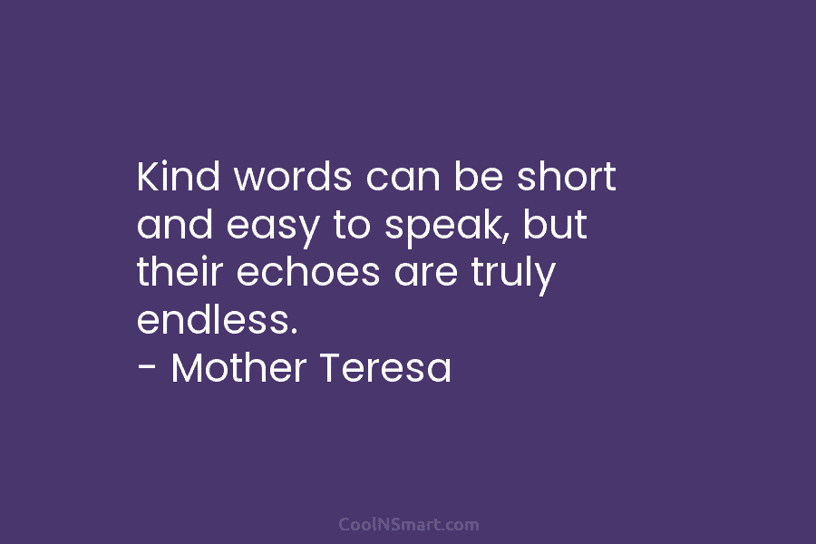 Kind words can be short and easy to speak, but their echoes are truly endless....