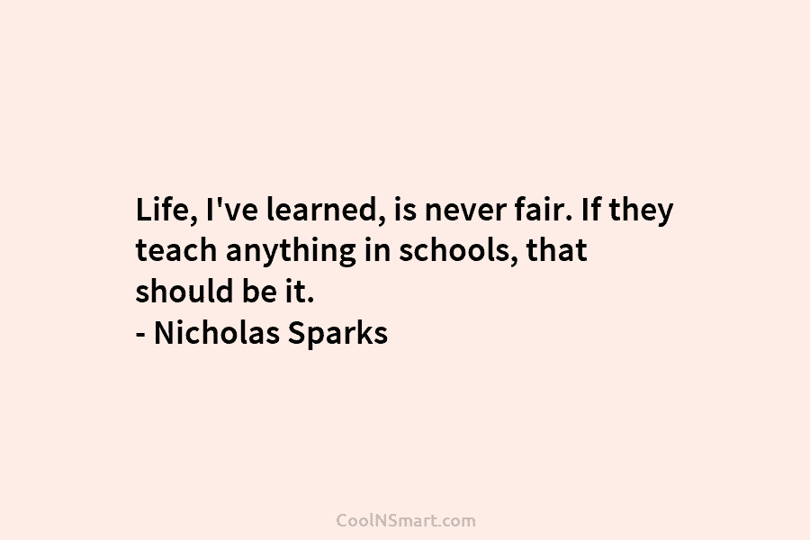 Life, I’ve learned, is never fair. If they teach anything in schools, that should be it. – Nicholas Sparks