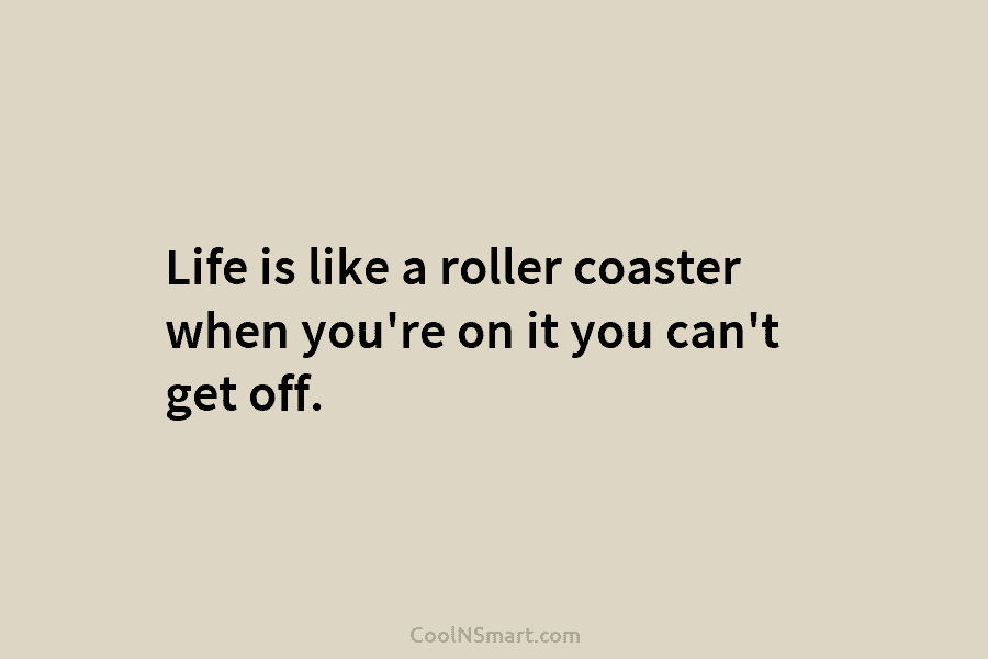 Life is like a roller coaster when you’re on it you can’t get off.