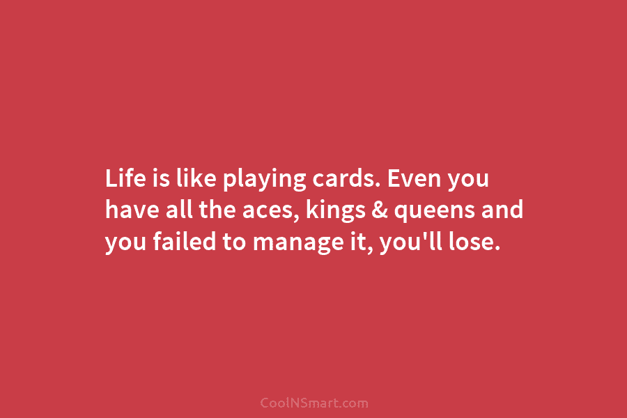 Life is like playing cards. Even you have all the aces, kings & queens and you failed to manage it,...