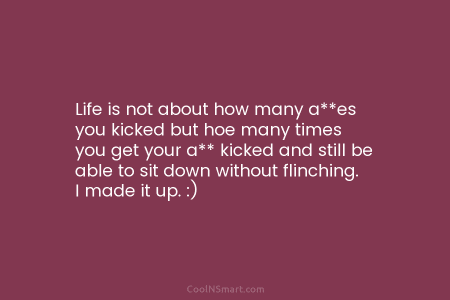 Life is not about how many a**es you kicked but hoe many times you get your a** kicked and still...