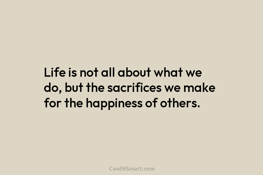 Life is not all about what we do, but the sacrifices we make for the happiness of others.