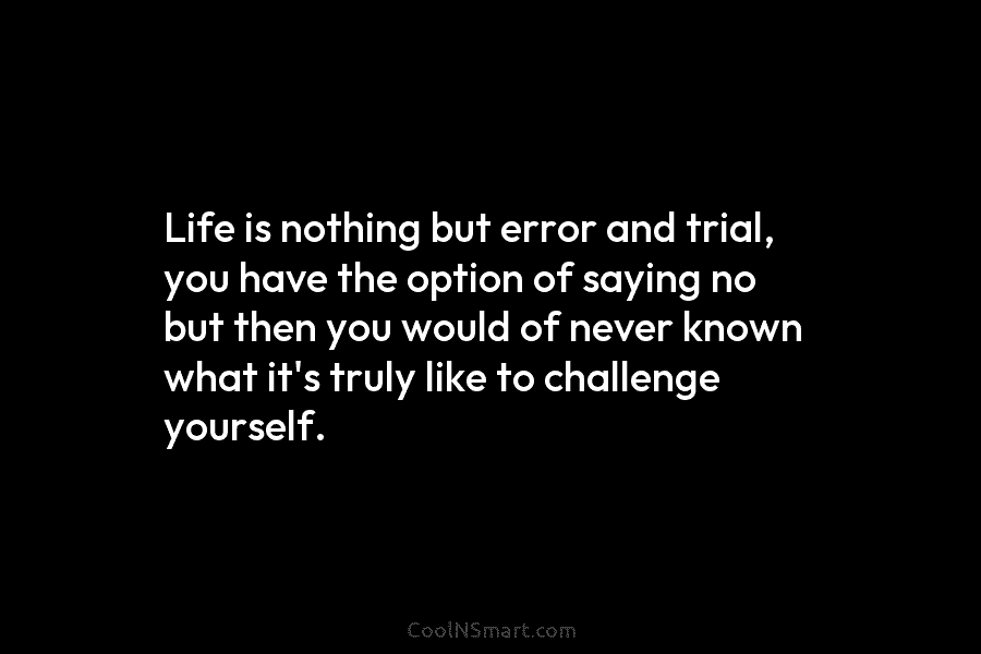 Life is nothing but error and trial, you have the option of saying no but then you would of never...