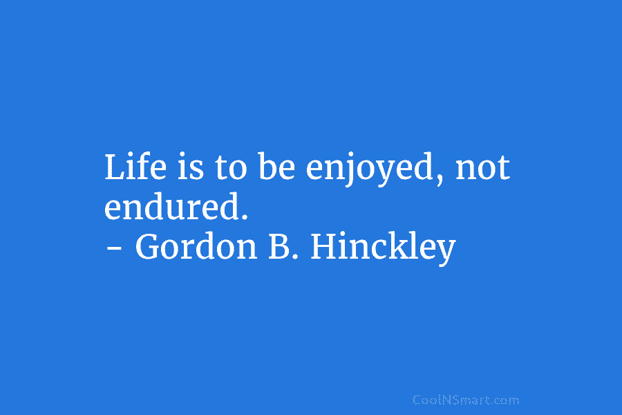 Life is to be enjoyed, not endured. – Gordon B. Hinckley