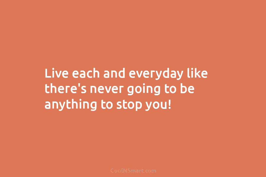 Live each and everyday like there’s never going to be anything to stop you!