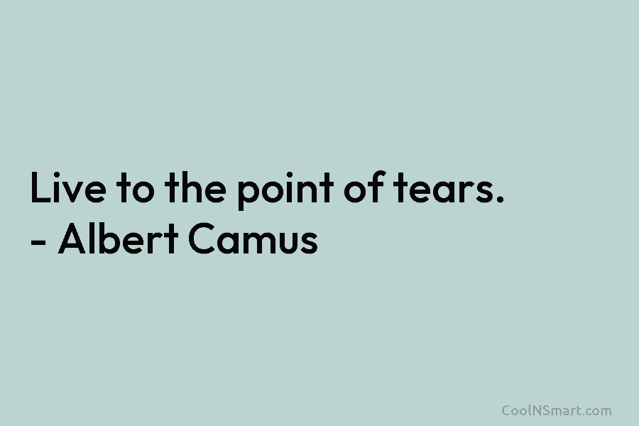 Live to the point of tears. – Albert Camus