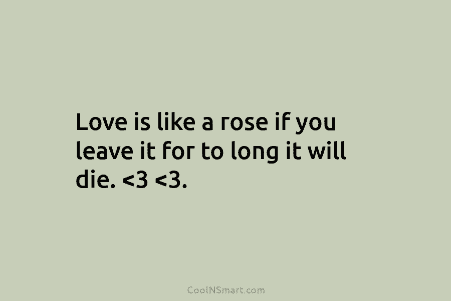 Love is like a rose if you leave it for to long it will die.