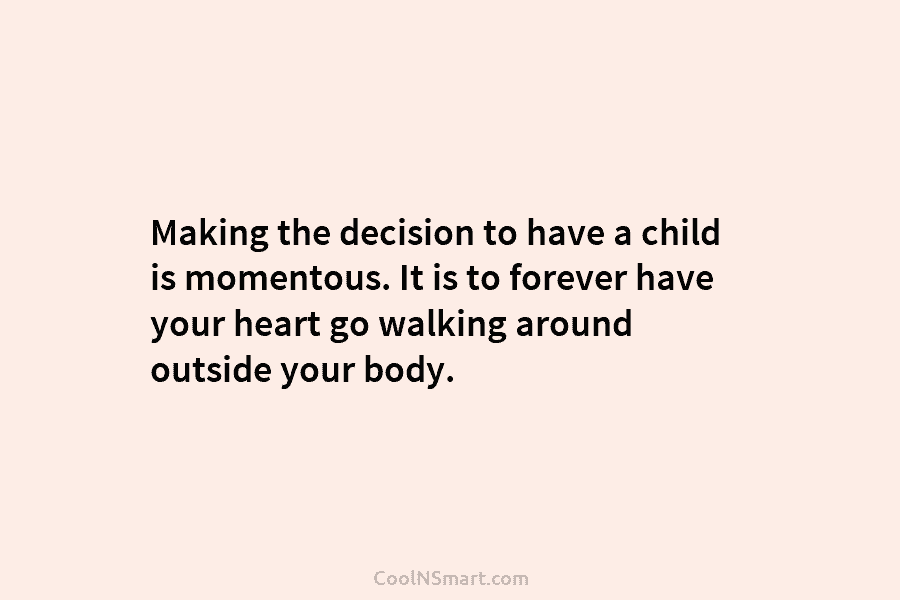 Making the decision to have a child is momentous. It is to forever have your heart go walking around outside...