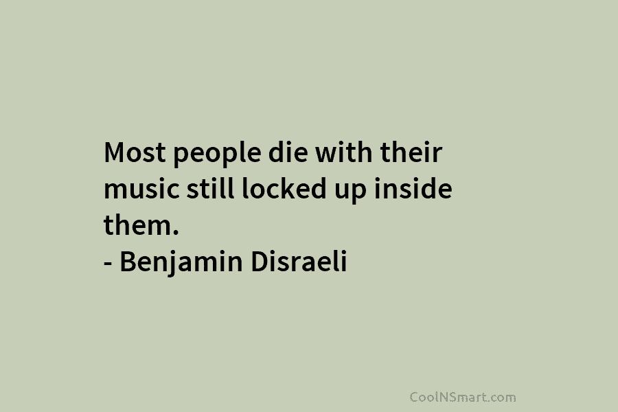 Most people die with their music still locked up inside them. – Benjamin Disraeli