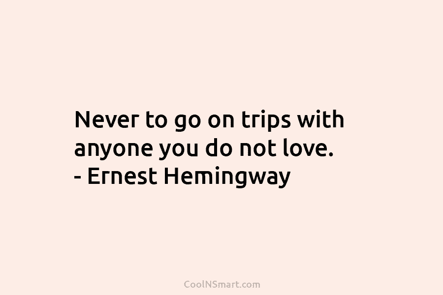 Never to go on trips with anyone you do not love. – Ernest Hemingway