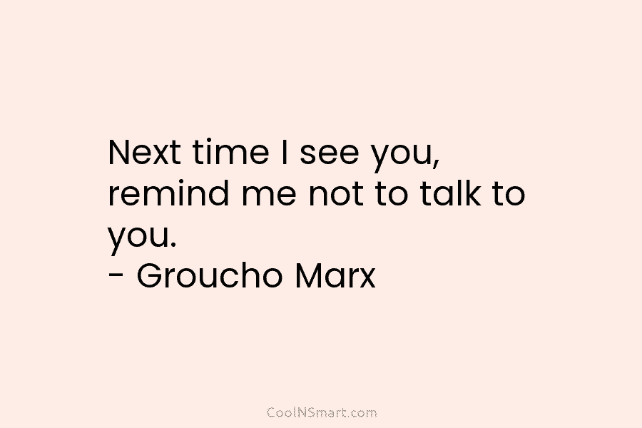 Next time I see you, remind me not to talk to you. – Groucho Marx