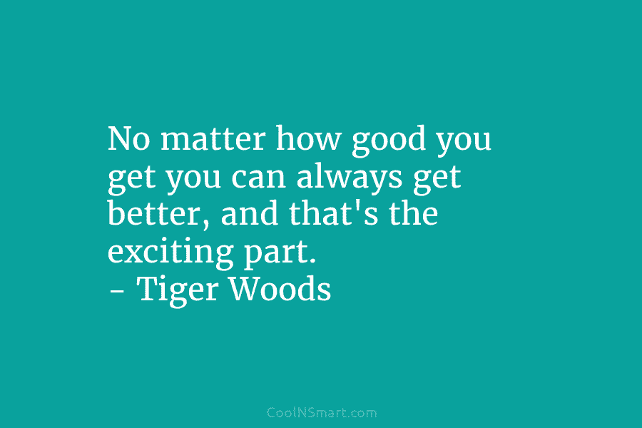 No matter how good you get you can always get better, and that’s the exciting part. – Tiger Woods