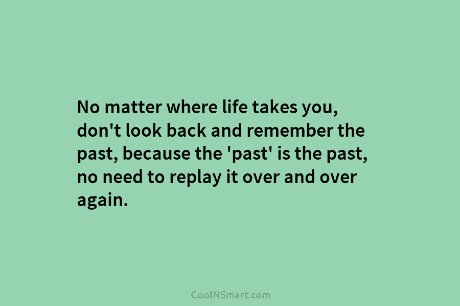 No matter where life takes you, don’t look back and remember the past, because the...