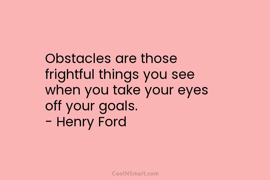 Obstacles are those frightful things you see when you take your eyes off your goals....