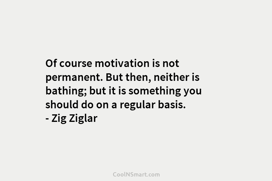 Of course motivation is not permanent. But then, neither is bathing; but it is something you should do on a...