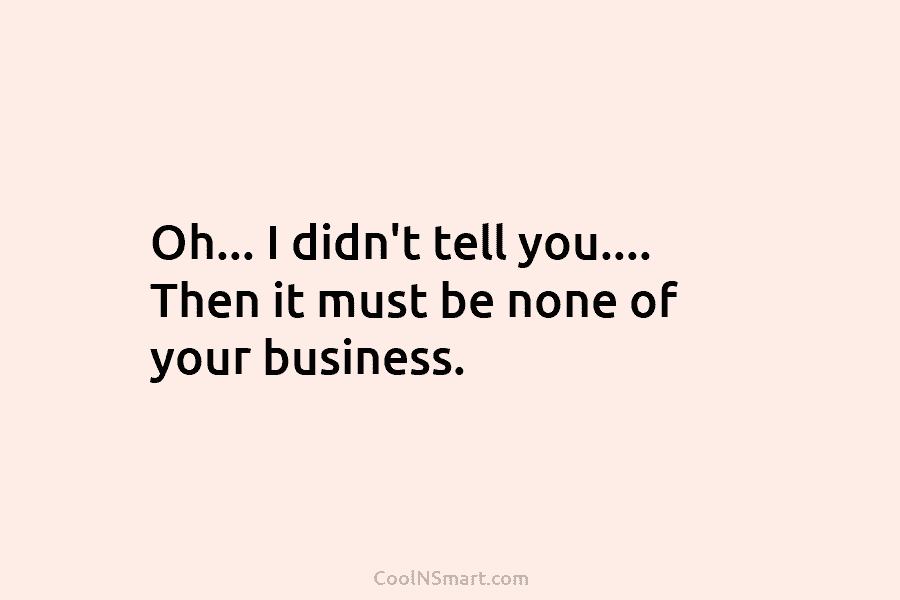 Oh… I didn’t tell you…. Then it must be none of your business.