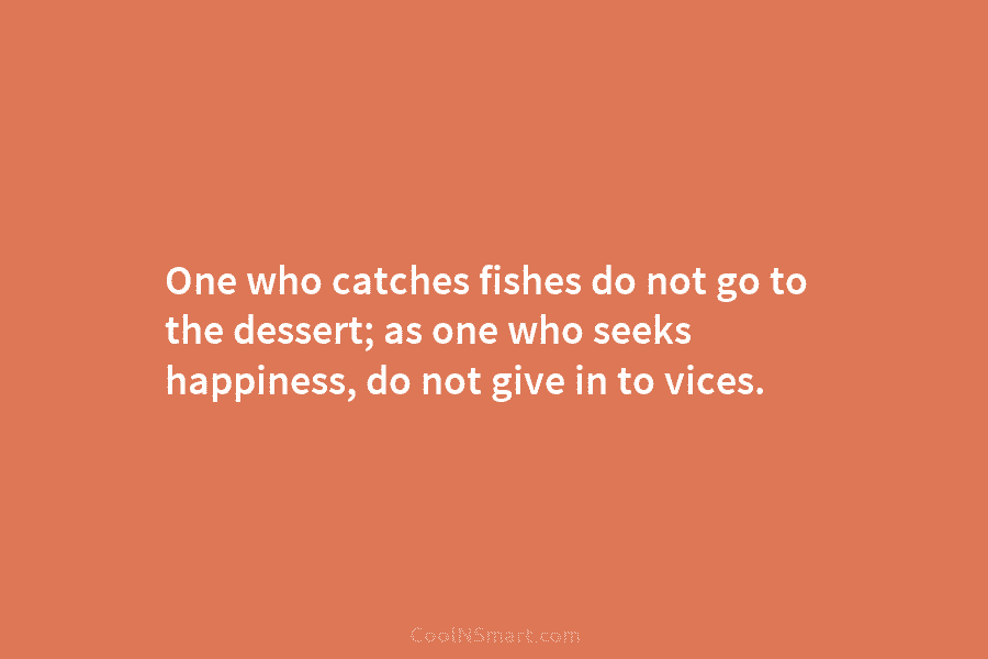 One who catches fishes do not go to the dessert; as one who seeks happiness,...