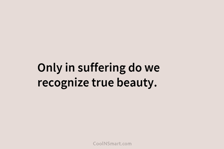 Only in suffering do we recognize true beauty.