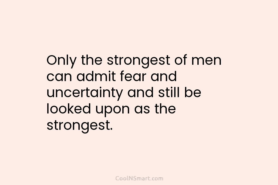 Only the strongest of men can admit fear and uncertainty and still be looked upon...