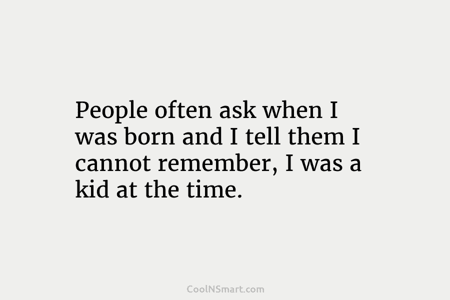 People often ask when I was born and I tell them I cannot remember, I was a kid at the...