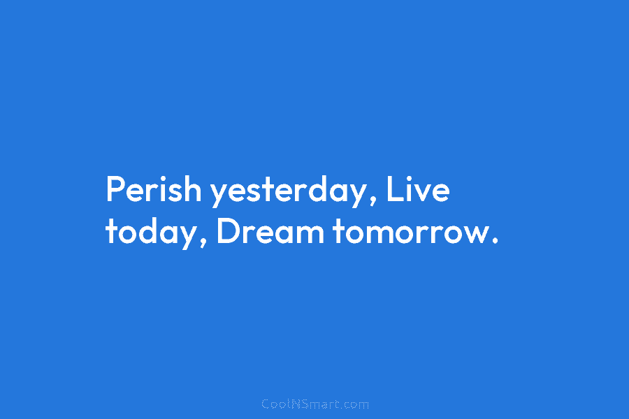 Perish yesterday, Live today, Dream tomorrow.