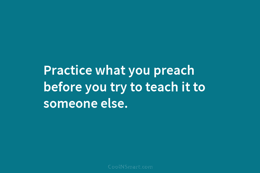 Practice what you preach before you try to teach it to someone else.