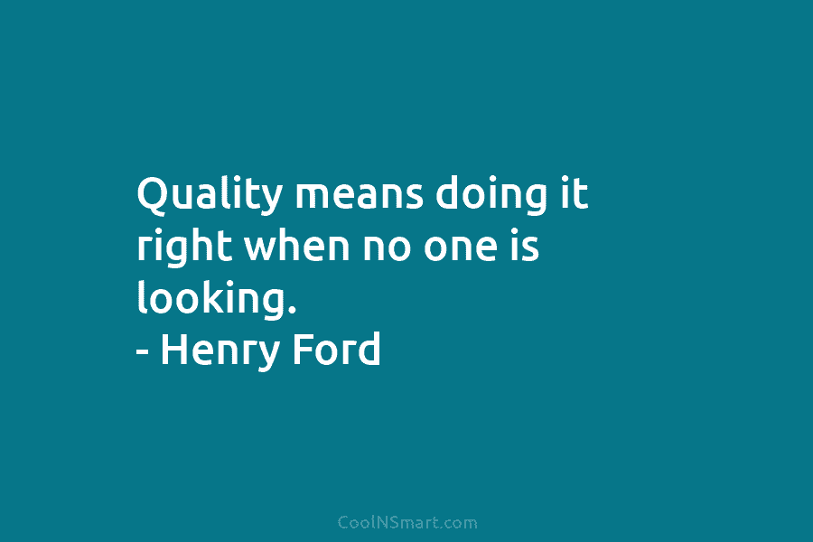 Quality means doing it right when no one is looking. – Henry Ford