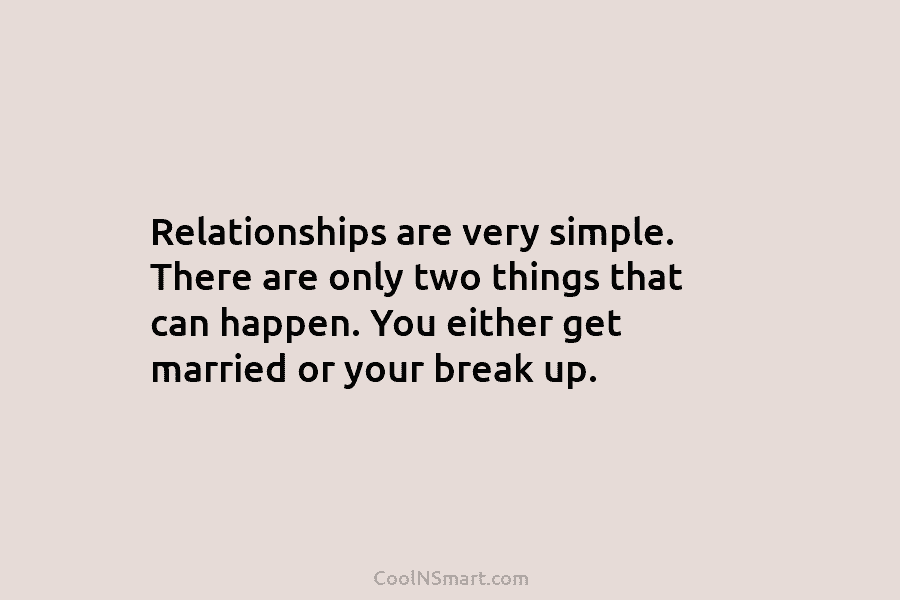 Relationships are very simple. There are only two things that can happen. You either get married or your break up.