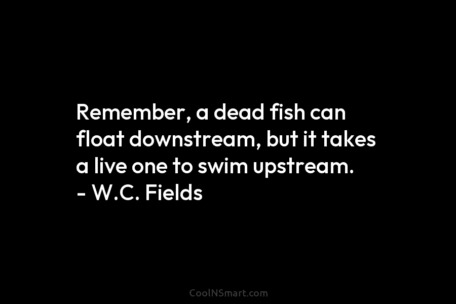Remember, a dead fish can float downstream, but it takes a live one to swim upstream. – W.C. Fields