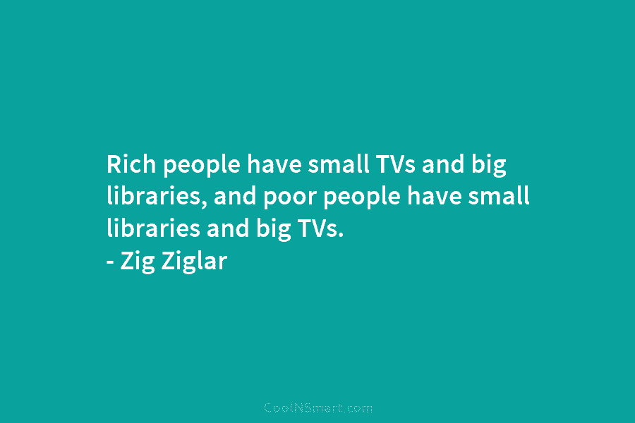 Rich people have small TVs and big libraries, and poor people have small libraries and big TVs. – Zig Ziglar