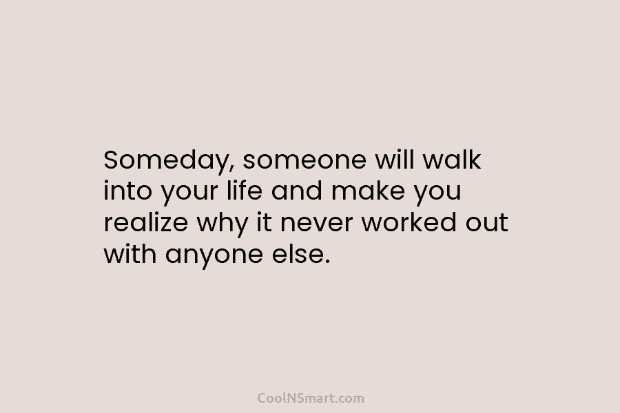 Someday, someone will walk into your life and make you realize why it never worked...